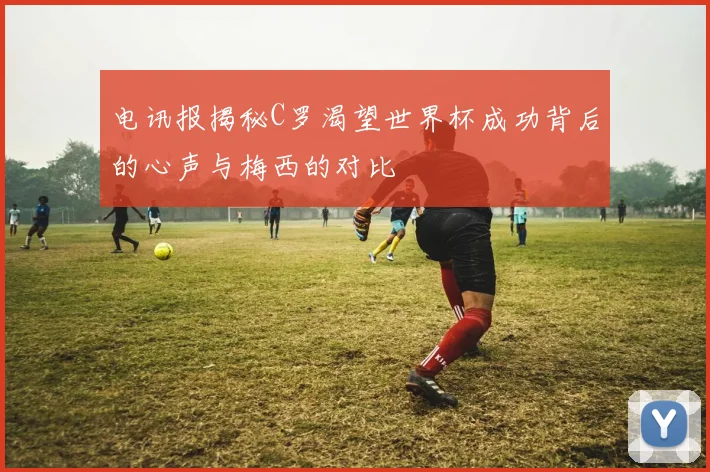 电讯报揭秘C罗渴望世界杯成功背后的心声与梅西的对比