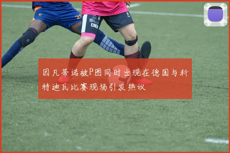 因凡蒂诺被P图同时出现在德国与科特迪瓦比赛现场引发热议
