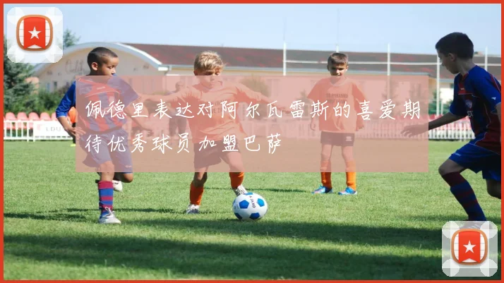 佩德里表达对阿尔瓦雷斯的喜爱期待优秀球员加盟巴萨