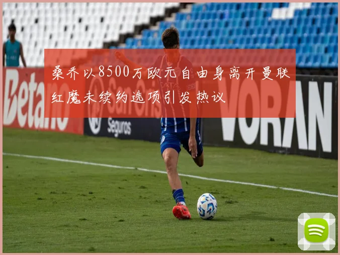 桑乔以8500万欧元自由身离开曼联红魔未续约选项引发热议