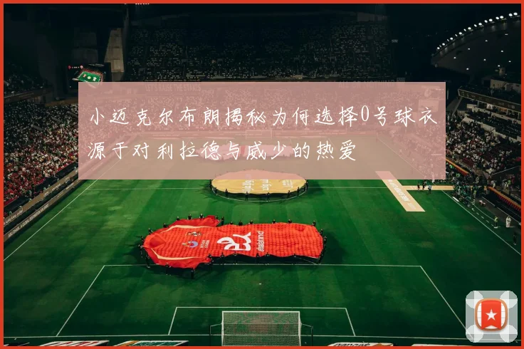 小迈克尔布朗揭秘为何选择0号球衣源于对利拉德与威少的热爱