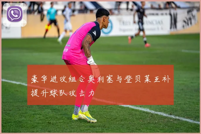 豪华进攻组合奥利塞与登贝莱互补提升球队攻击力