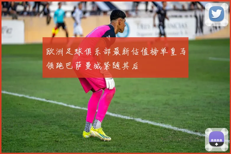 欧洲足球俱乐部最新估值榜单皇马领跑巴萨曼城紧随其后
