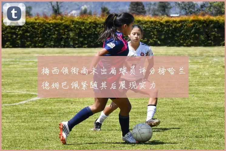 梅西领衔尚未出局球员评分榜哈兰德姆巴佩紧随其后展现实力